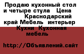 Продаю кухонный стол и четыре стула › Цена ­ 4 000 - Краснодарский край Мебель, интерьер » Кухни. Кухонная мебель   